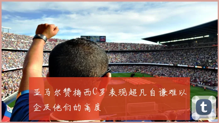 亚马尔赞梅西C罗表现超凡自谦难以企及他们的高度