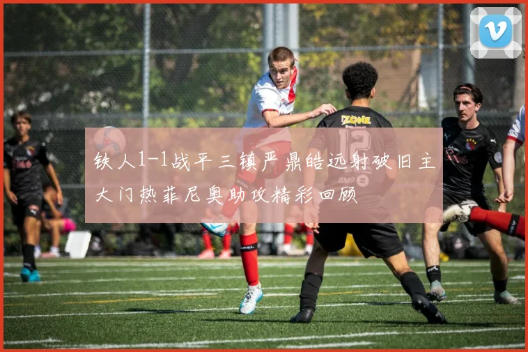 铁人1-1战平三镇严鼎皓远射破旧主大门热菲尼奥助攻精彩回顾