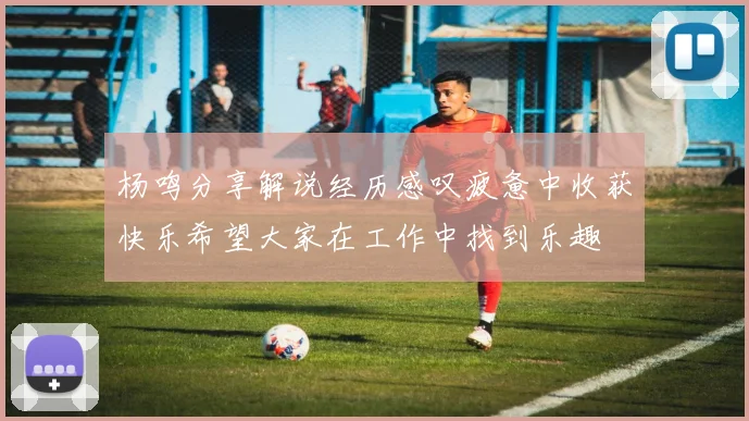 杨鸣分享解说经历感叹疲惫中收获快乐希望大家在工作中找到乐趣