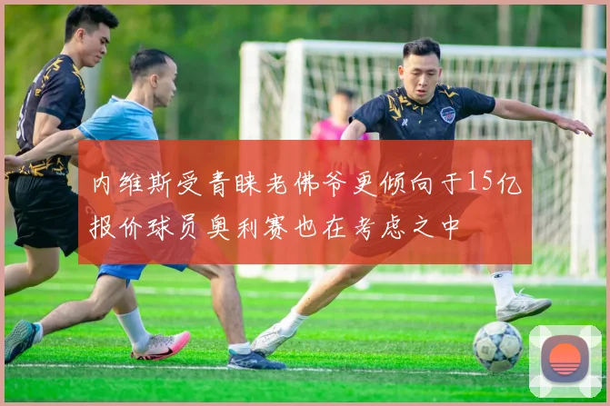 内维斯受青睐老佛爷更倾向于15亿报价球员奥利赛也在考虑之中