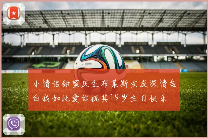 小情侣甜蜜庆生布莱斯女友深情告白我如此爱你祝其19岁生日快乐