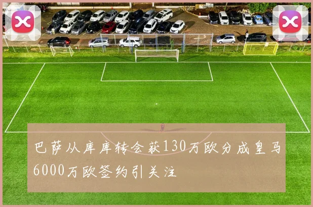巴萨从库库转会获130万欧分成皇马6000万欧签约引关注