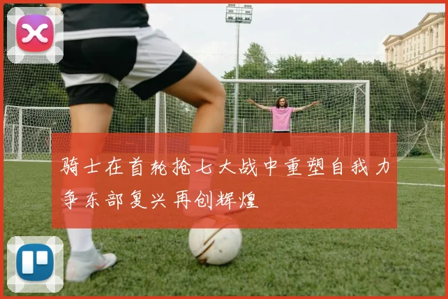 骑士在首轮抢七大战中重塑自我力争东部复兴再创辉煌