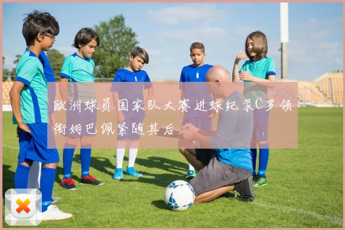 欧洲球员国家队大赛进球纪录C罗领衔姆巴佩紧随其后