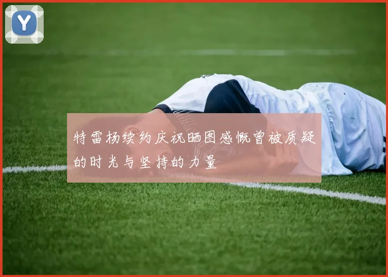 特雷杨续约庆祝晒图感慨曾被质疑的时光与坚持的力量