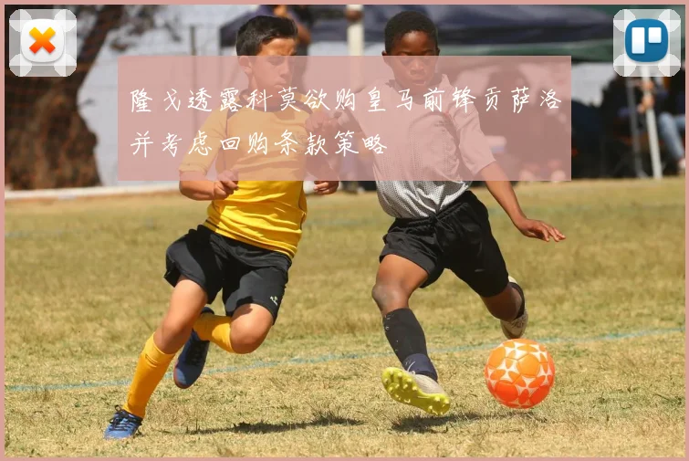 隆戈透露科莫欲购皇马前锋贡萨洛并考虑回购条款策略