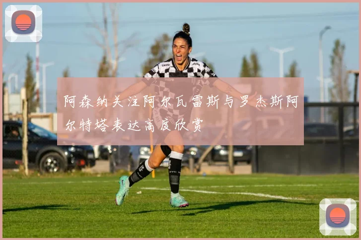 阿森纳关注阿尔瓦雷斯与罗杰斯阿尔特塔表达高度欣赏