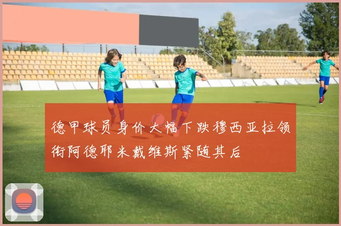德甲球员身价大幅下跌穆西亚拉领衔阿德耶米戴维斯紧随其后