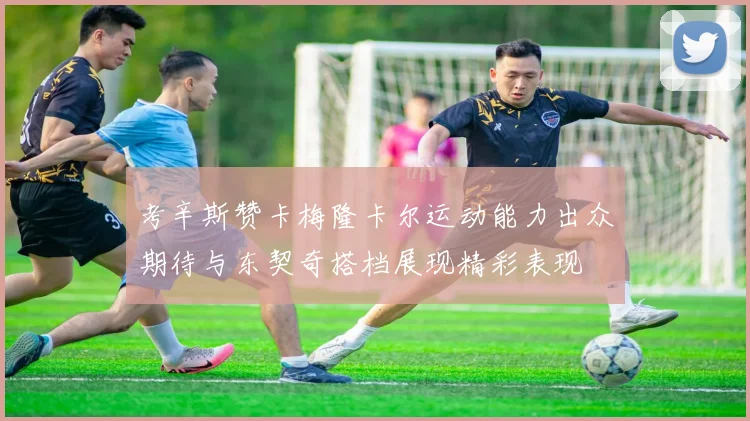 考辛斯赞卡梅隆卡尔运动能力出众期待与东契奇搭档展现精彩表现