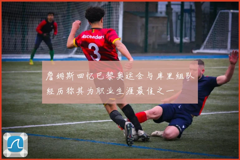 詹姆斯回忆巴黎奥运会与库里组队经历称其为职业生涯最佳之一